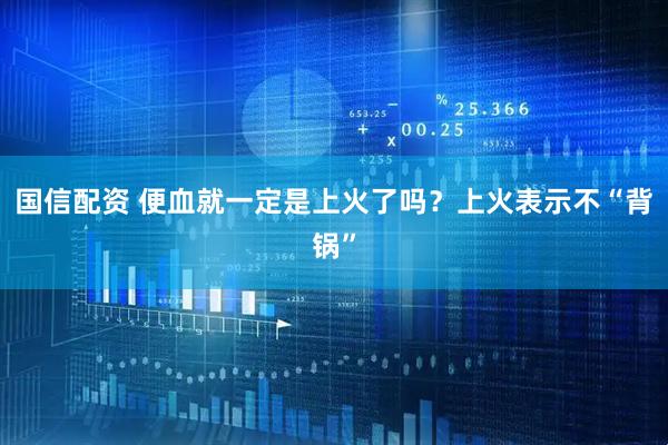 国信配资 便血就一定是上火了吗？上火表示不“背锅”