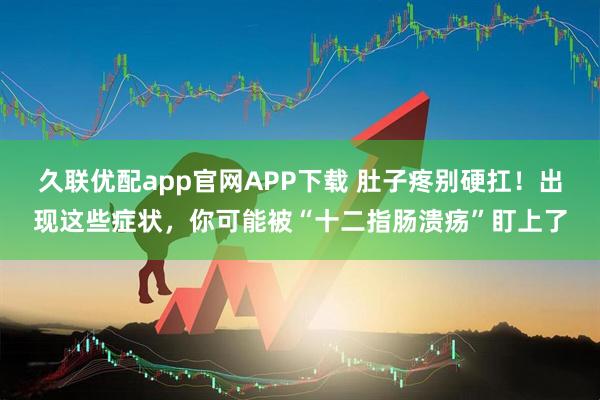 久联优配app官网APP下载 肚子疼别硬扛！出现这些症状，你可能被“十二指肠溃疡”盯上了