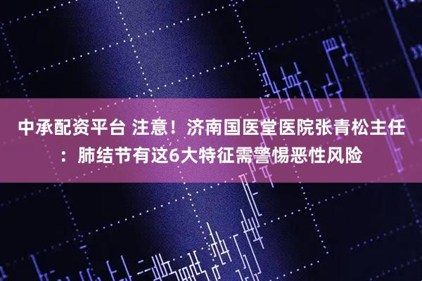 中承配资平台 注意！济南国医堂医院张青松主任：肺结节有这6大特征需警惕恶性风险