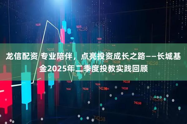 龙信配资 专业陪伴，点亮投资成长之路——长城基金2025年二季度投教实践回顾