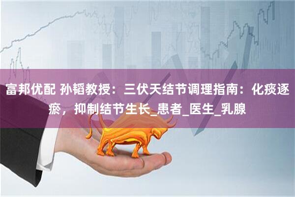 富邦优配 孙韬教授：三伏天结节调理指南：化痰逐瘀，抑制结节生长_患者_医生_乳腺